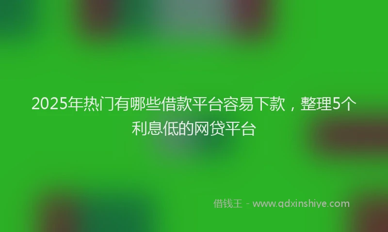 2025年热门有哪些借款平台容易下款，整理5个利息低的网贷平台