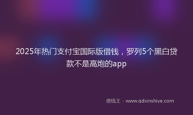 2025年热门支付宝国际版借钱，罗列5个黑白贷款不是高炮的app
