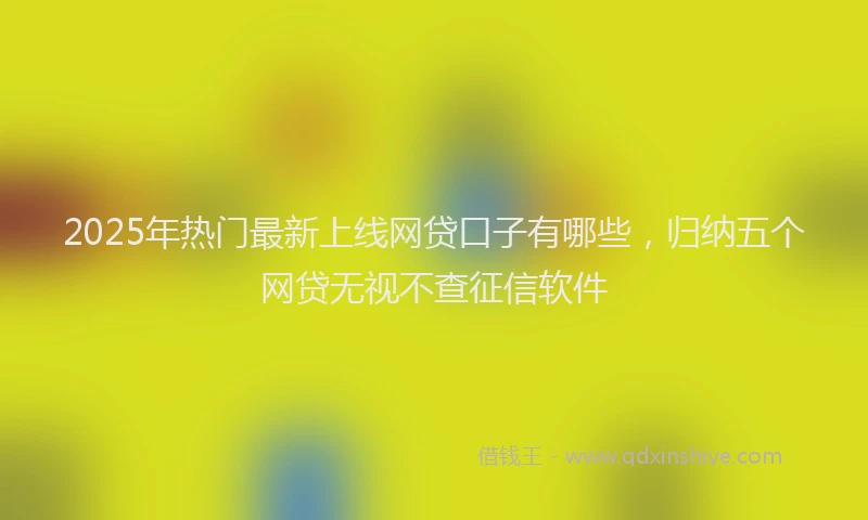 2025年热门最新上线网贷口子有哪些，归纳五个网贷无视不查征信软件