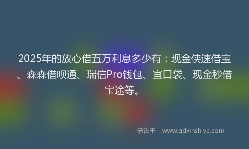 2025年的放心借五万利息多少有：现金侠速借宝、森森借呗通、瑞信Pro钱包、宜口袋、现金秒借宝途等。