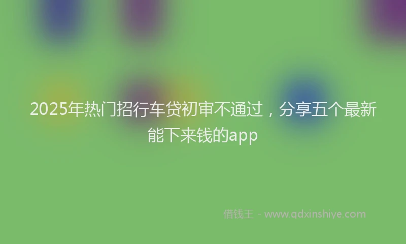 2025年热门招行车贷初审不通过，分享五个最新能下来钱的app
