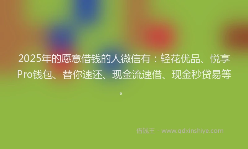 2025年的愿意借钱的人微信有：轻花优品、悦享Pro钱包、替你速还、现金流速借、现金秒贷易等。