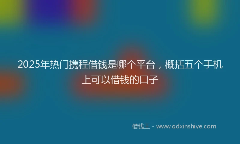 2025年热门携程借钱是哪个平台，概括五个手机上可以借钱的口子