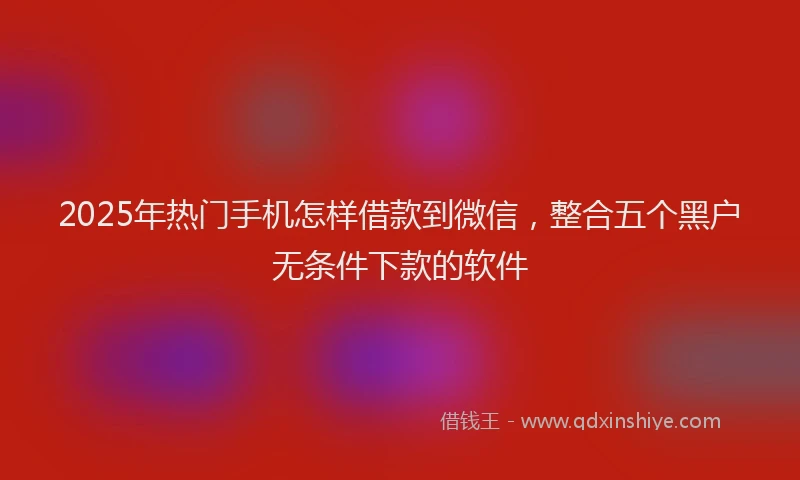 2025年热门手机怎样借款到微信，整合五个黑户无条件下款的软件