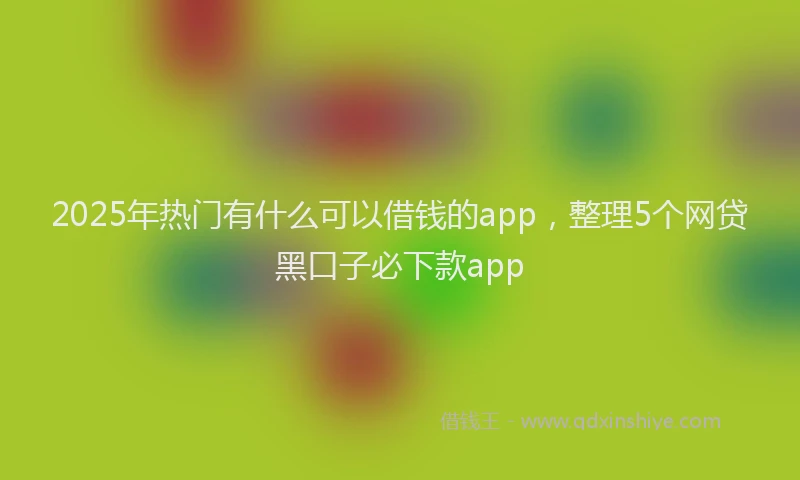 2025年热门有什么可以借钱的app，整理5个网贷黑口子必下款app