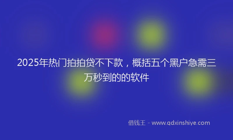2025年热门拍拍贷不下款，概括五个黑户急需三万秒到的的软件
