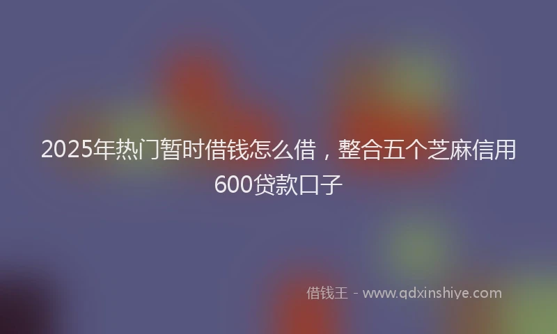 2025年热门暂时借钱怎么借，整合五个芝麻信用600贷款口子