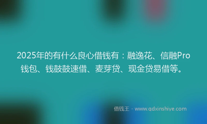 2025年的有什么良心借钱有：融逸花、信融Pro钱包、钱鼓鼓速借、麦芽贷、现金贷易借等。