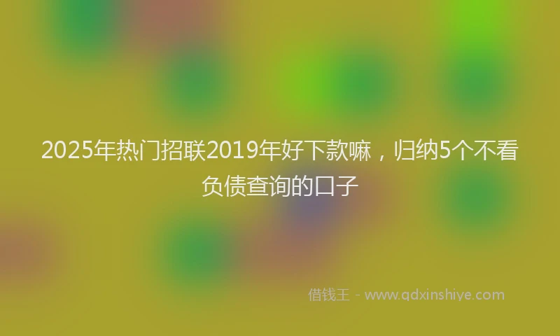 2025年热门招联2019年好下款嘛，归纳5个不看负债查询的口子