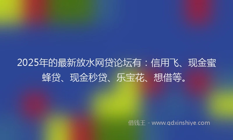 2025年的最新放水网贷论坛有：信用飞、现金蜜蜂贷、现金秒贷、乐宝花、想借等。