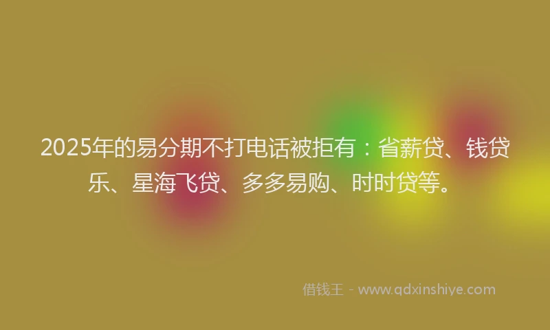 2025年的易分期不打电话被拒有：省薪贷、钱贷乐、星海飞贷、多多易购、时时贷等。