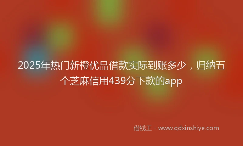 2025年热门新橙优品借款实际到账多少，归纳五个芝麻信用439分下款的app