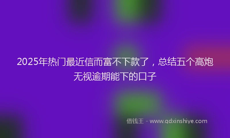 2025年热门最近信而富不下款了，总结五个高炮无视逾期能下的口子