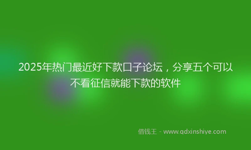 2025年热门最近好下款口子论坛，分享五个可以不看征信就能下款的软件