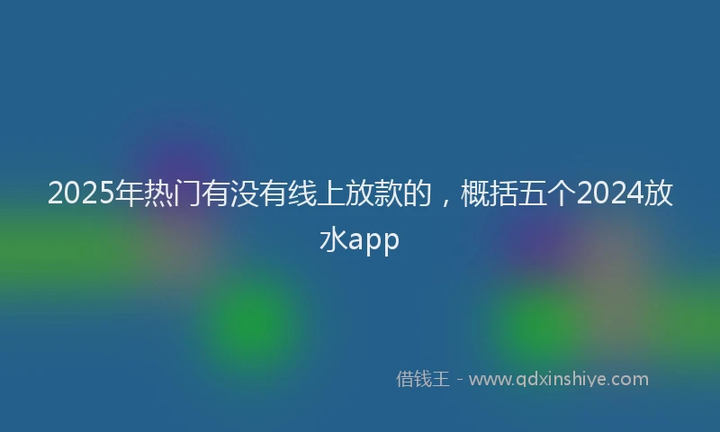 2025年热门有没有线上放款的，概括五个2024放水app