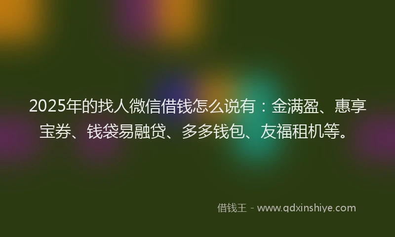 2025年的找人微信借钱怎么说有：金满盈、惠享宝券、钱袋易融贷、多多钱包、友福租机等。