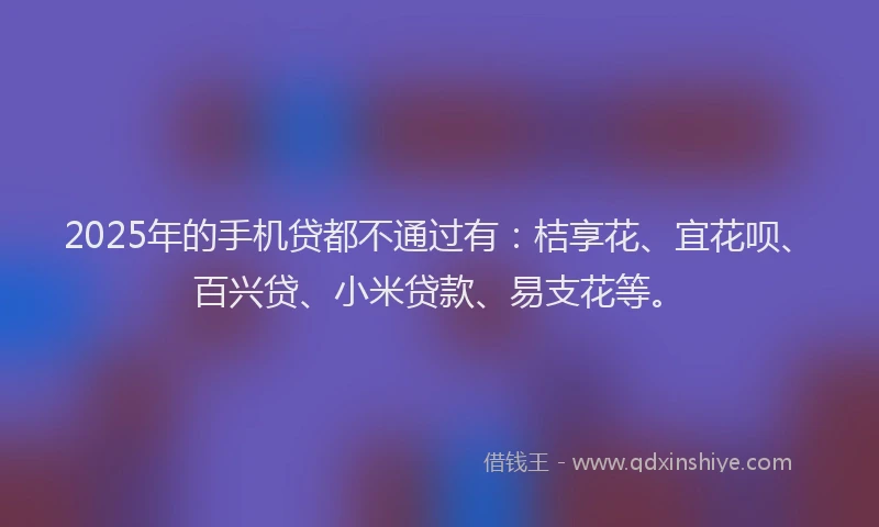2025年的手机贷都不通过有：桔享花、宜花呗、百兴贷、小米贷款、易支花等。