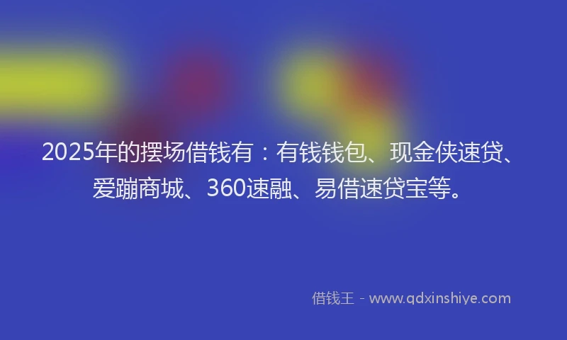 2025年的摆场借钱有：有钱钱包、现金侠速贷、爱蹦商城、360速融、易借速贷宝等。
