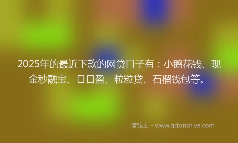 2025年的最近下款的网贷口子有：小鹅花钱、现金秒融宝、日日盈、粒粒贷、石榴钱包等。