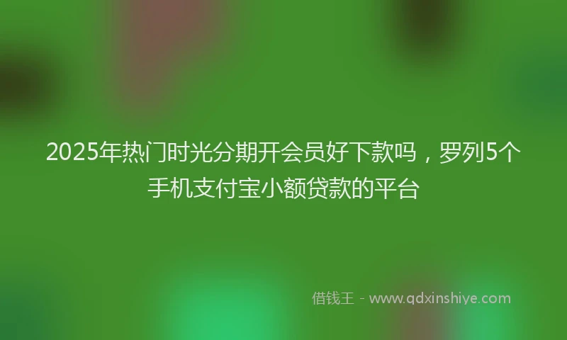 2025年热门时光分期开会员好下款吗，罗列5个手机支付宝小额贷款的平台