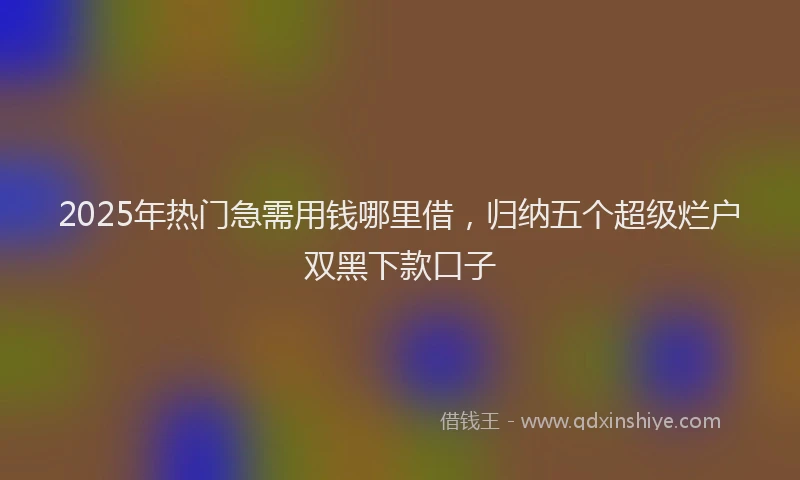 2025年热门急需用钱哪里借，归纳五个超级烂户双黑下款口子