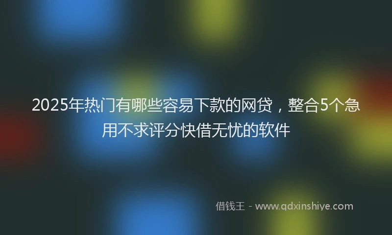 2025年热门有哪些容易下款的网贷，整合5个急用不求评分快借无忧的软件