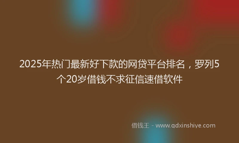 2025年热门最新好下款的网贷平台排名，罗列5个20岁借钱不求征信速借软件
