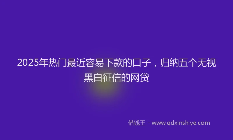 2025年热门最近容易下款的口子，归纳五个无视黑白征信的网贷