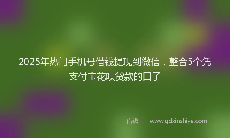2025年热门手机号借钱提现到微信，整合5个凭支付宝花呗贷款的口子
