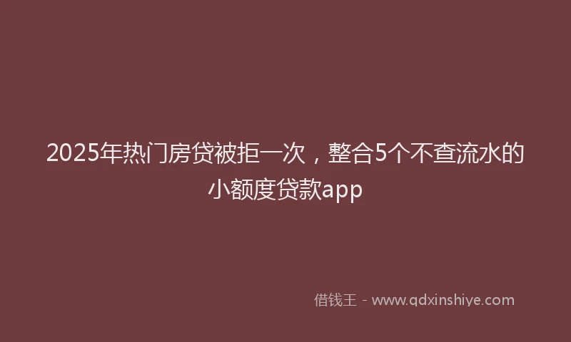 2025年热门房贷被拒一次，整合5个不查流水的小额度贷款app
