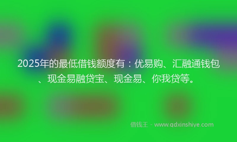 2025年的最低借钱额度有：优易购、汇融通钱包、现金易融贷宝、现金易、你我贷等。