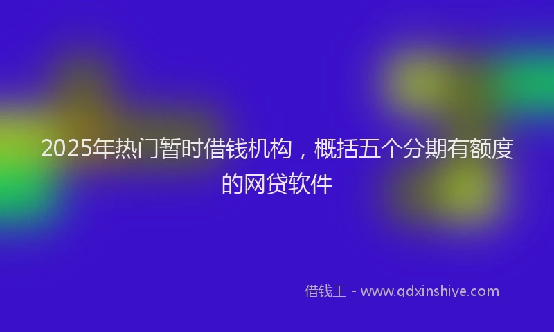 2025年热门暂时借钱机构，概括五个分期有额度的网贷软件