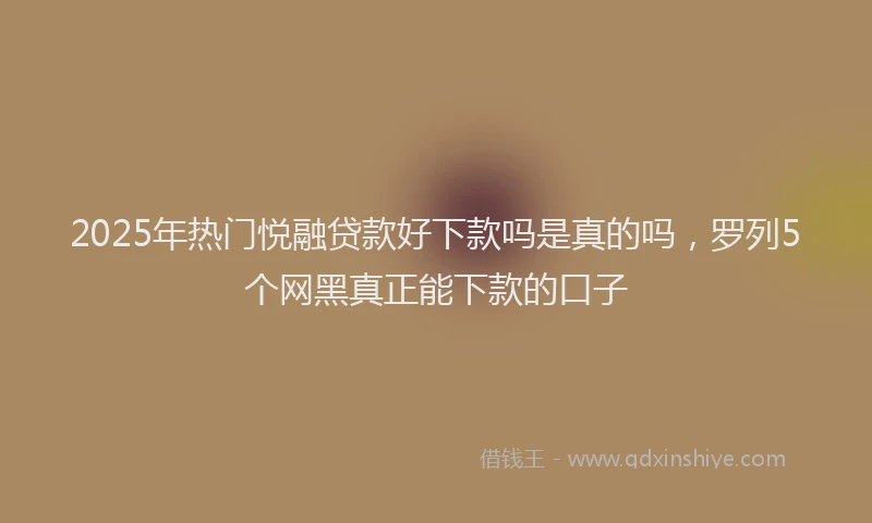 2025年热门悦融贷款好下款吗是真的吗，罗列5个网黑真正能下款的口子