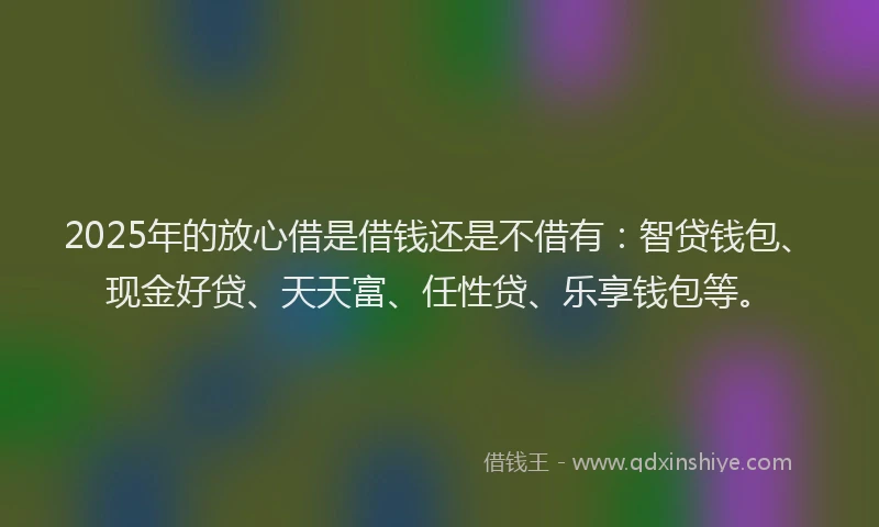 2025年的放心借是借钱还是不借有：智贷钱包、现金好贷、天天富、任性贷、乐享钱包等。