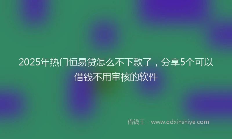 2025年热门恒易贷怎么不下款了，分享5个可以借钱不用审核的软件