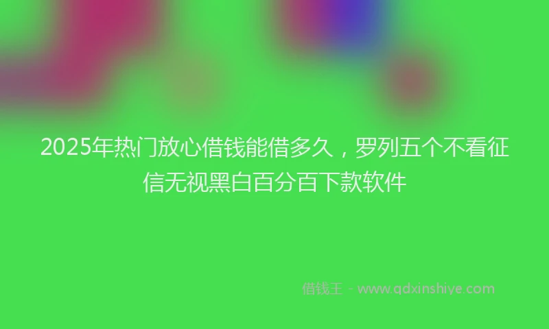 2025年热门放心借钱能借多久，罗列五个不看征信无视黑白百分百下款软件