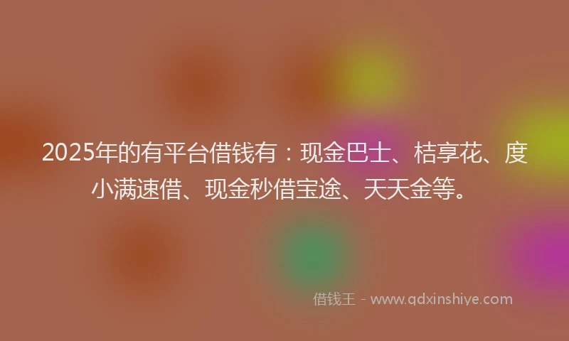 2025年的有平台借钱有：现金巴士、桔享花、度小满速借、现金秒借宝途、天天金等。