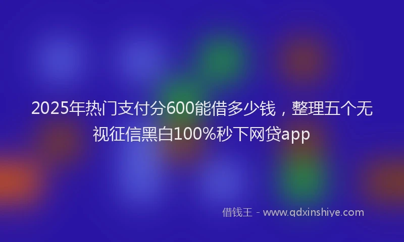 2025年热门支付分600能借多少钱，整理五个无视征信黑白100%秒下网贷app