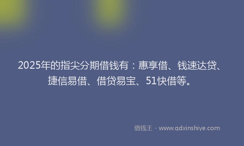 2025年的指尖分期借钱有：惠享借、钱速达贷、捷信易借、借贷易宝、51快借等。