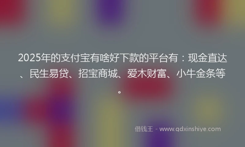 2025年的支付宝有啥好下款的平台有：现金直达、民生易贷、招宝商城、爱木财富、小牛金条等。