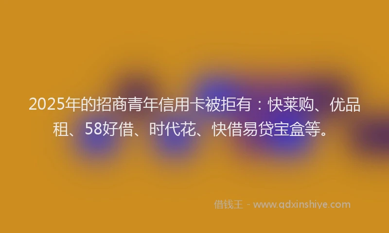 2025年的招商青年信用卡被拒有：快莱购、优品租、58好借、时代花、快借易贷宝盒等。