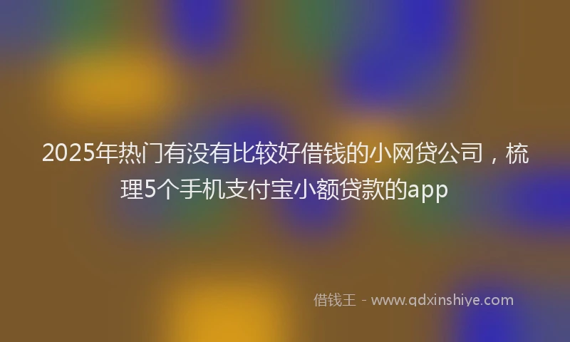 2025年热门有没有比较好借钱的小网贷公司，梳理5个手机支付宝小额贷款的app