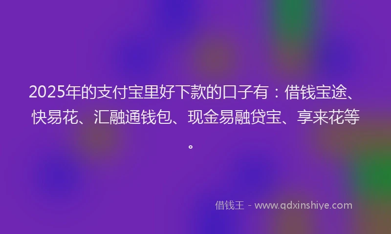 2025年的支付宝里好下款的口子有：借钱宝途、快易花、汇融通钱包、现金易融贷宝、享来花等。