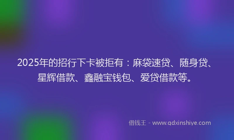 2025年的招行下卡被拒有：麻袋速贷、随身贷、星辉借款、鑫融宝钱包、爱贷借款等。