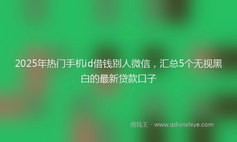2025年热门手机id借钱别人微信，汇总5个无视黑白的最新贷款口子