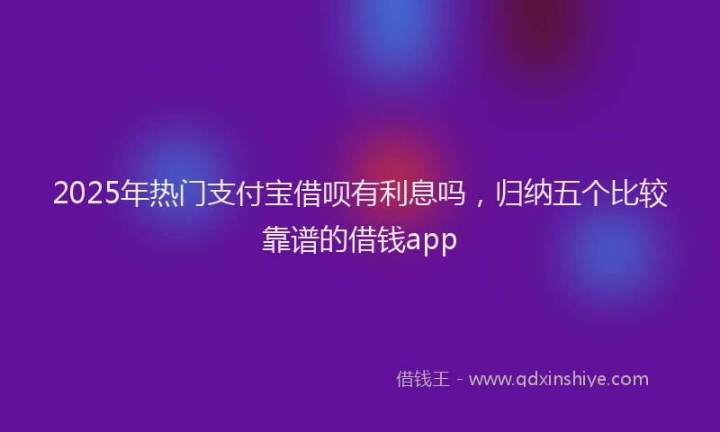2025年热门支付宝借呗有利息吗，归纳五个比较靠谱的借钱app