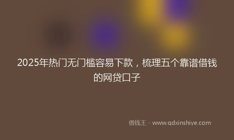 2025年热门无门槛容易下款，梳理五个靠谱借钱的网贷口子