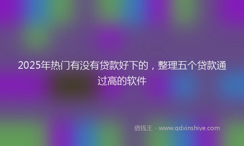 2025年热门有没有贷款好下的，整理五个贷款通过高的软件