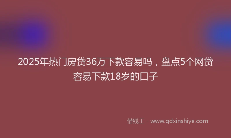 2025年热门房贷36万下款容易吗，盘点5个网贷容易下款18岁的口子