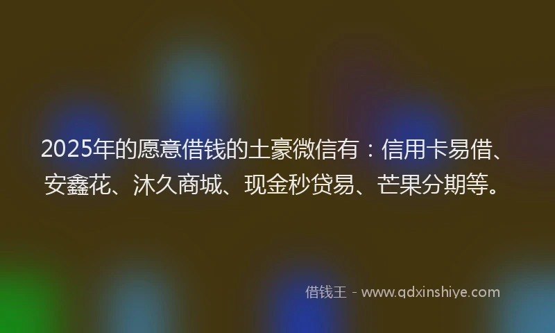 2025年的愿意借钱的土豪微信有：信用卡易借、安鑫花、沐久商城、现金秒贷易、芒果分期等。